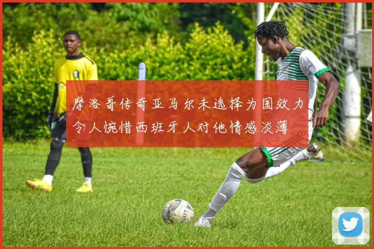 摩洛哥传奇亚马尔未选择为国效力令人惋惜西班牙人对他情感淡薄