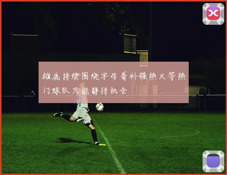 雄鹿持续围绕字母哥补强热火等热门球队只能静待机会