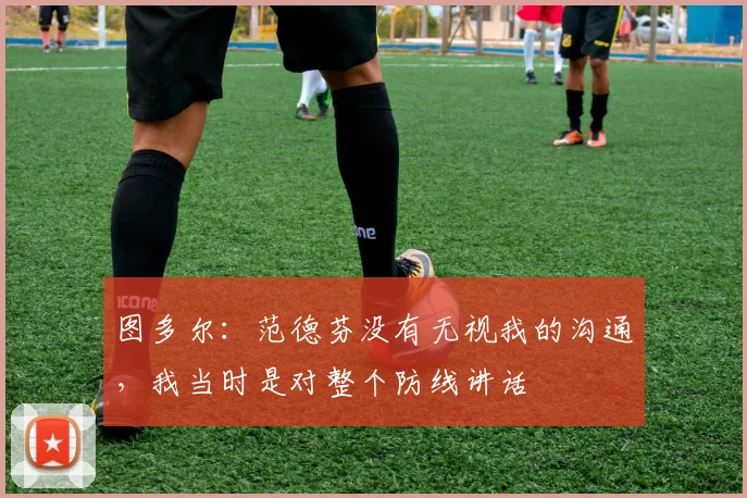 图多尔：范德芬没有无视我的沟通，我当时是对整个防线讲话