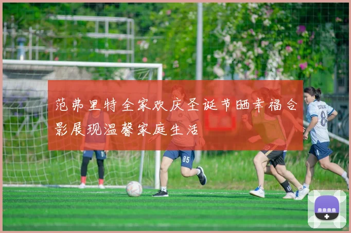 范弗里特全家欢庆圣诞节晒幸福合影展现温馨家庭生活