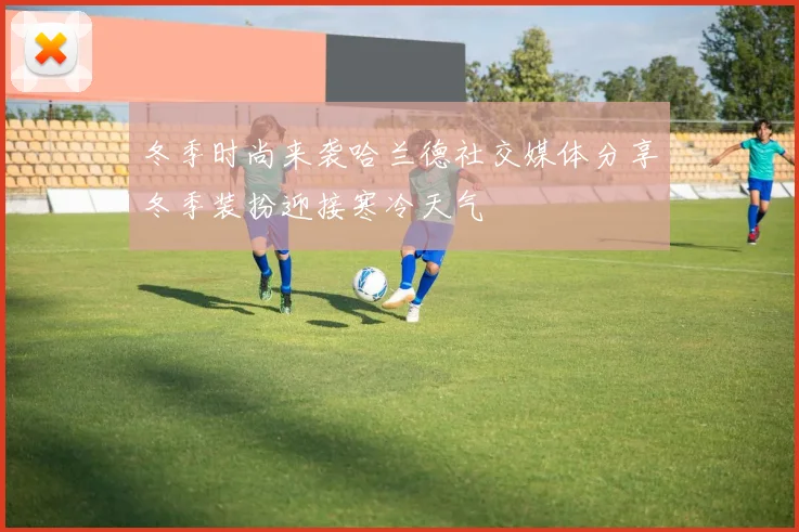 冬季时尚来袭哈兰德社交媒体分享冬季装扮迎接寒冷天气