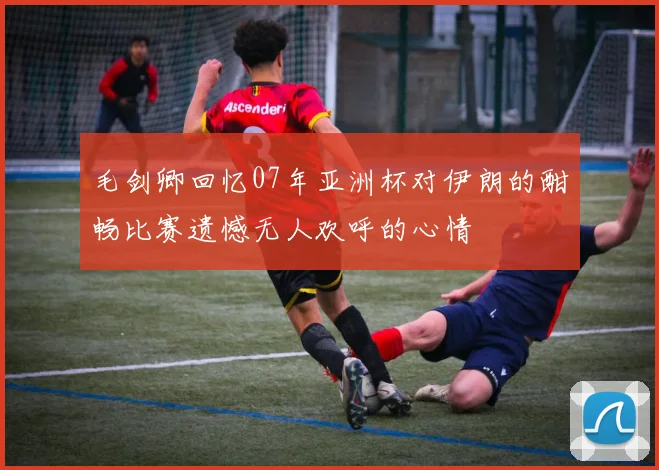 毛剑卿回忆07年亚洲杯对伊朗的酣畅比赛遗憾无人欢呼的心情