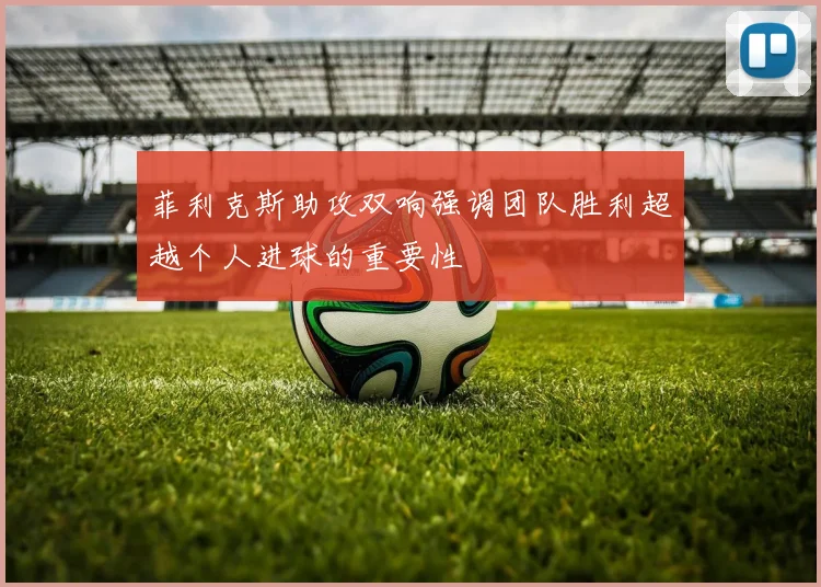 菲利克斯助攻双响强调团队胜利超越个人进球的重要性