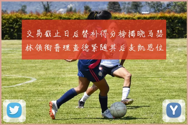 交易截止日后替补得分榜揭晓马瑟林领衔普理查德紧随其后麦凯恩位列第三