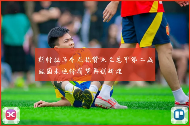 斯特拉马乔尼称赞米兰意甲第二成就国米逆转有望再创辉煌
