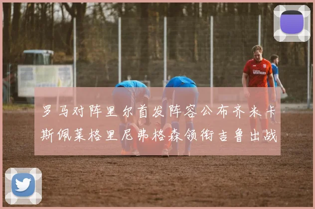 罗马对阵里尔首发阵容公布齐米卡斯佩莱格里尼弗格森领衔吉鲁出战