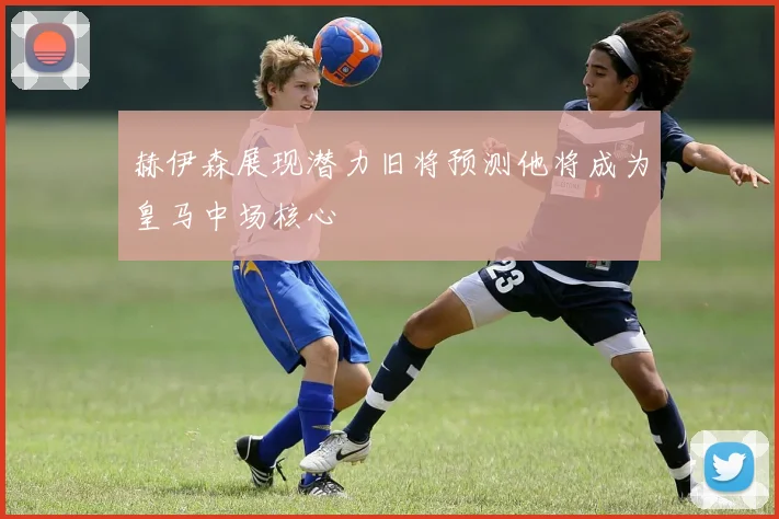 赫伊森展现潜力旧将预测他将成为皇马中场核心