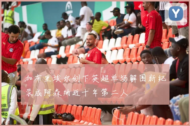 加布里埃尔创下英超单场解围新纪录成阿森纳近十年第二人