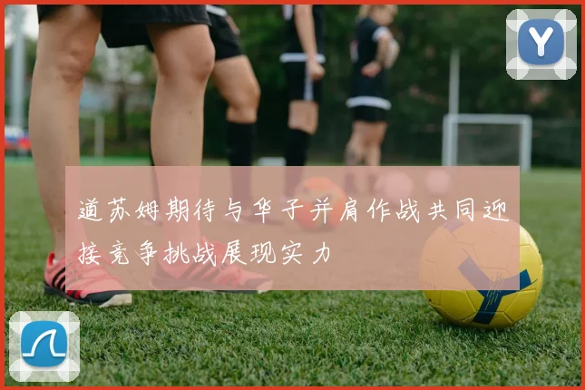 道苏姆期待与华子并肩作战共同迎接竞争挑战展现实力