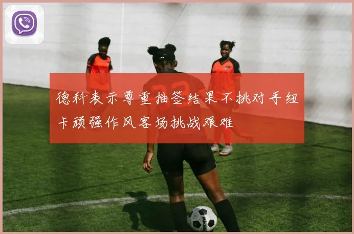 德科表示尊重抽签结果不挑对手纽卡顽强作风客场挑战艰难