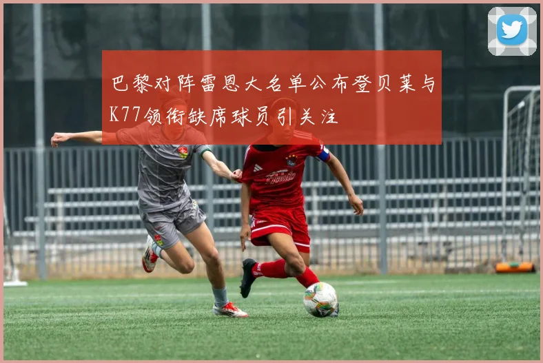巴黎对阵雷恩大名单公布登贝莱与K77领衔缺席球员引关注