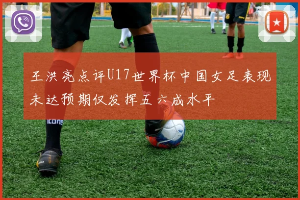 王洪亮点评U17世界杯中国女足表现未达预期仅发挥五六成水平