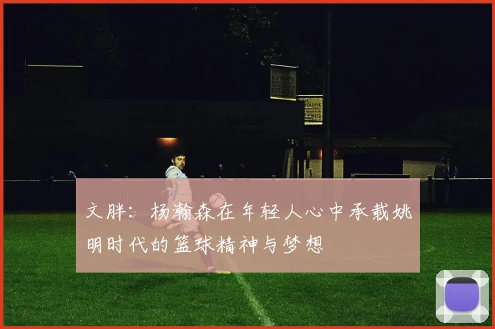 文胖：杨瀚森在年轻人心中承载姚明时代的篮球精神与梦想