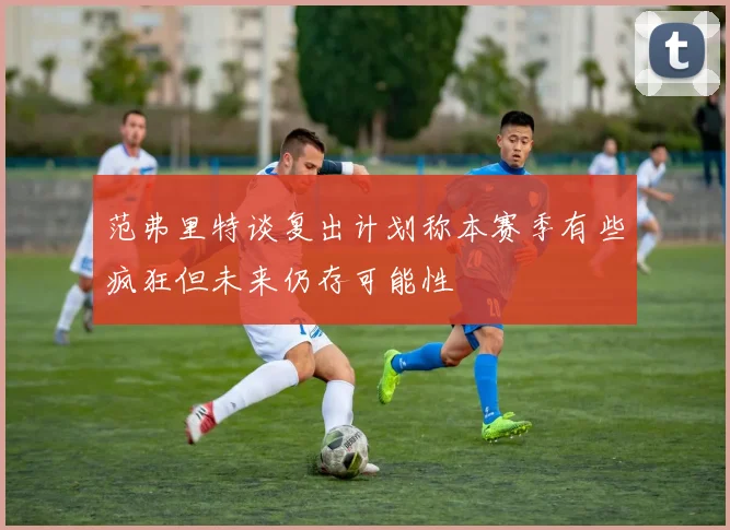 范弗里特谈复出计划称本赛季有些疯狂但未来仍存可能性