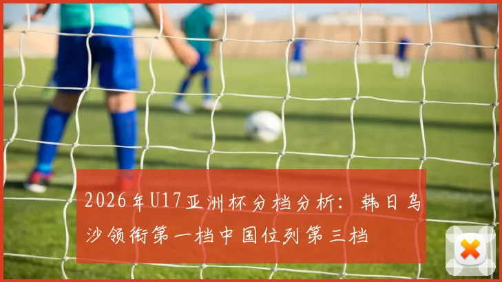 2026年U17亚洲杯分档分析：韩日乌沙领衔第一档中国位列第三档