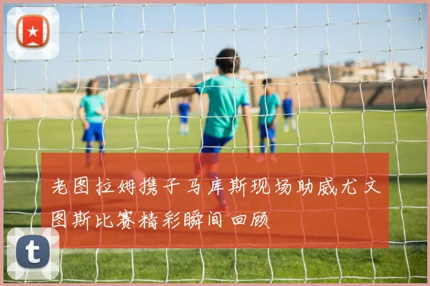 老图拉姆携子马库斯现场助威尤文图斯比赛精彩瞬间回顾
