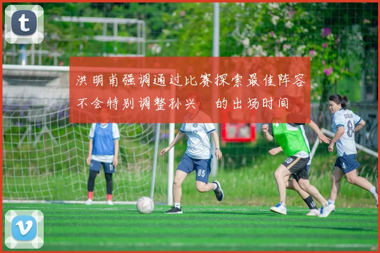 洪明甫强调通过比赛探索最佳阵容不会特别调整孙兴慜的出场时间