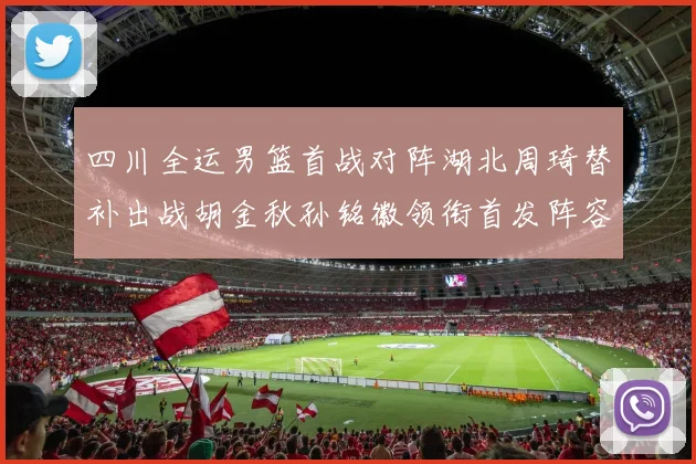 四川全运男篮首战对阵湖北周琦替补出战胡金秋孙铭徽领衔首发阵容