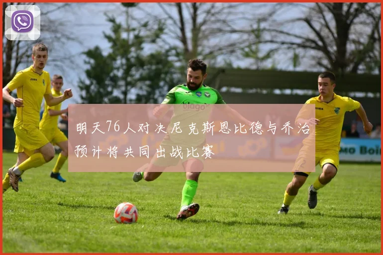 明天76人对决尼克斯恩比德与乔治预计将共同出战比赛