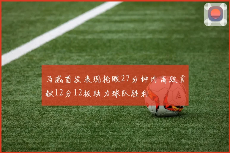 马威首发表现抢眼27分钟内高效贡献12分12板助力球队胜利