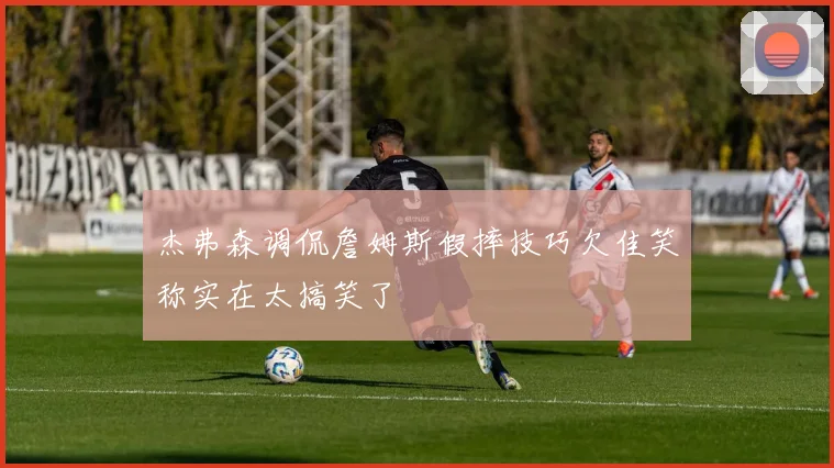 杰弗森调侃詹姆斯假摔技巧欠佳笑称实在太搞笑了