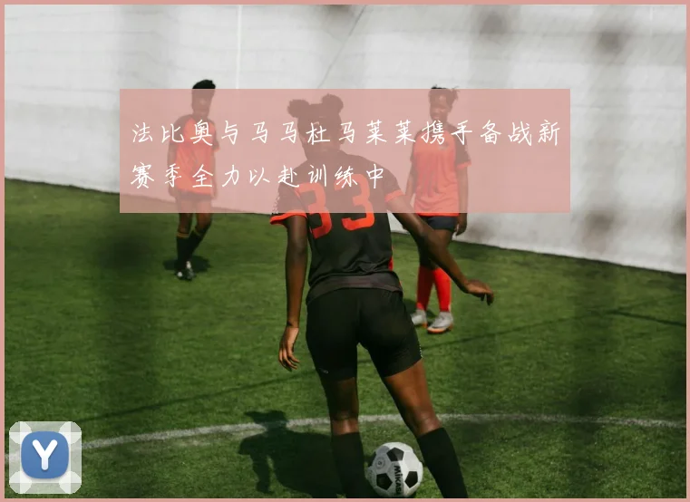 法比奥与马马杜马莱莱携手备战新赛季全力以赴训练中