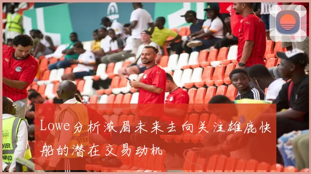 Lowe分析浓眉未来去向关注雄鹿快船的潜在交易动机