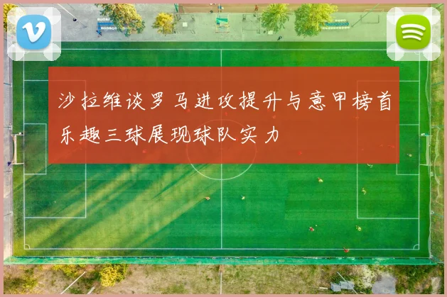 沙拉维谈罗马进攻提升与意甲榜首乐趣三球展现球队实力