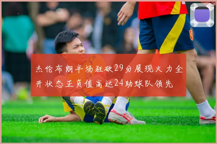 杰伦布朗半场狂砍29分展现火力全开状态正负值高达24助球队领先
