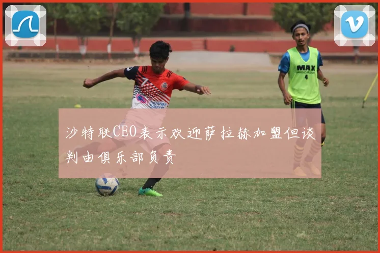 沙特联CEO表示欢迎萨拉赫加盟但谈判由俱乐部负责