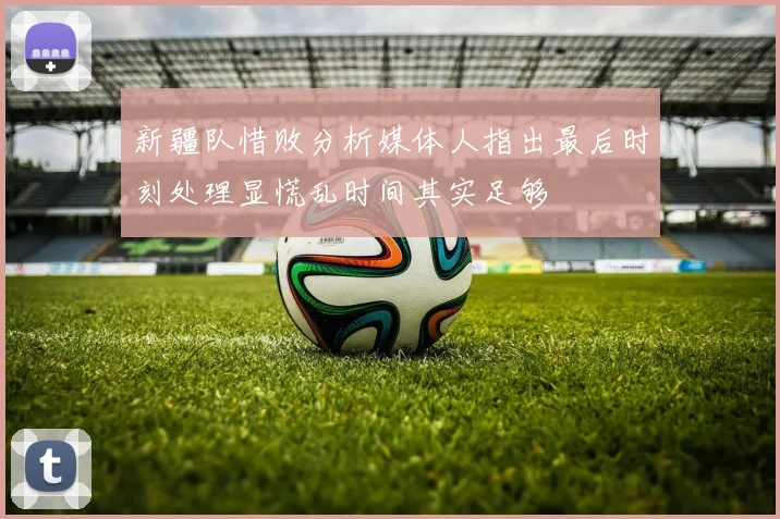 新疆队惜败分析媒体人指出最后时刻处理显慌乱时间其实足够