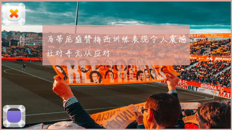 马蒂厄盛赞梅西训练表现令人震撼让对手无从应对