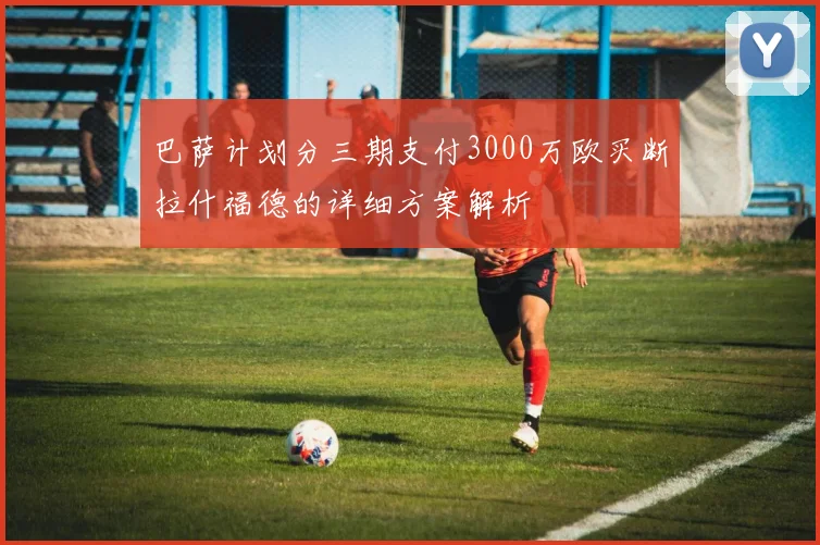 巴萨计划分三期支付3000万欧买断拉什福德的详细方案解析