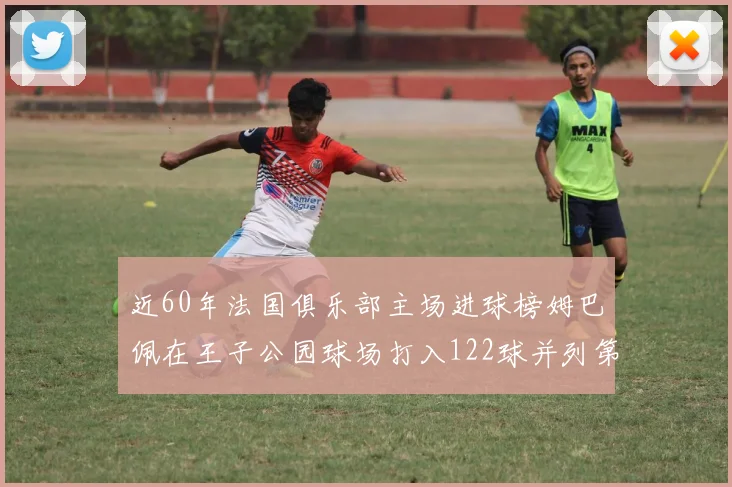 近60年法国俱乐部主场进球榜姆巴佩在王子公园球场打入122球并列第三