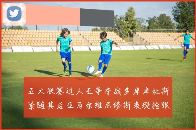 五大联赛过人王争夺战多库库杜斯紧随其后亚马尔维尼修斯表现抢眼