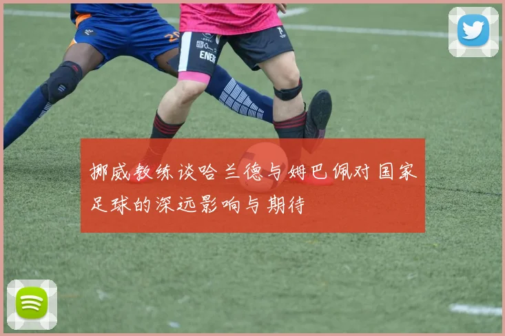 挪威教练谈哈兰德与姆巴佩对国家足球的深远影响与期待