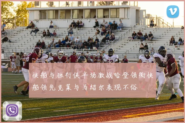 快船与独行侠半场激战哈登领衔快船领先克莱与马绍尔表现不俗