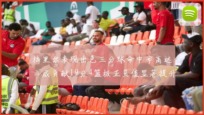 梅里尔表现出色三分球命中率高达六成贡献19分4篮板正负值显著提升