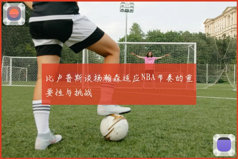 比卢普斯谈杨瀚森适应NBA节奏的重要性与挑战
