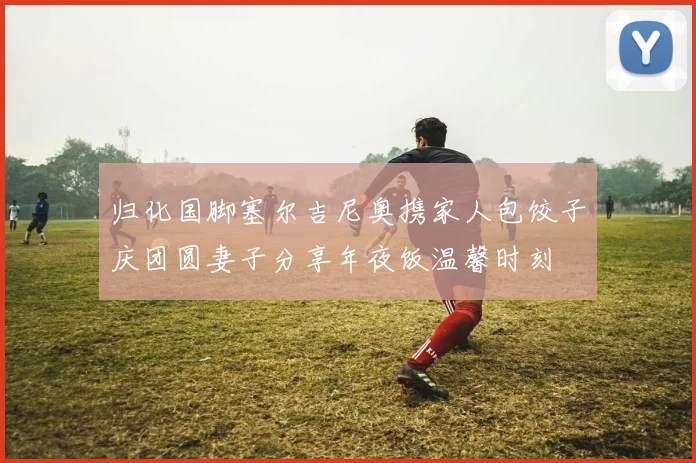 归化国脚塞尔吉尼奥携家人包饺子庆团圆妻子分享年夜饭温馨时刻