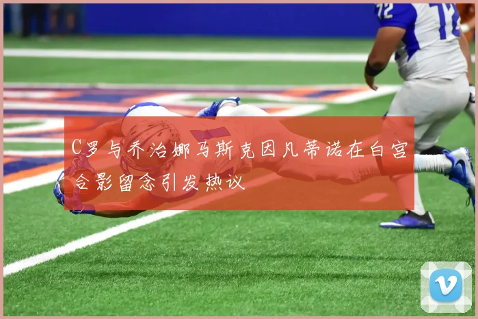 C罗与乔治娜马斯克因凡蒂诺在白宫合影留念引发热议