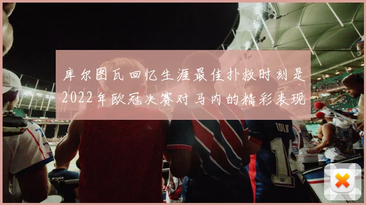 库尔图瓦回忆生涯最佳扑救时刻是2022年欧冠决赛对马内的精彩表现