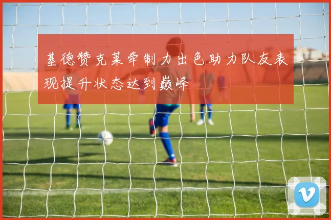 基德赞克莱牵制力出色助力队友表现提升状态达到巅峰