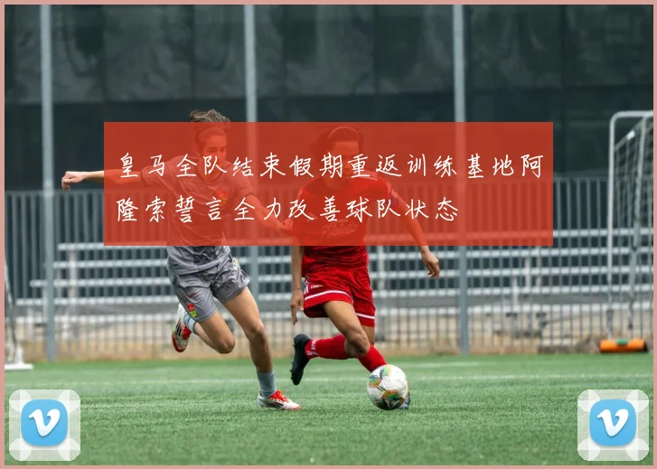 皇马全队结束假期重返训练基地阿隆索誓言全力改善球队状态