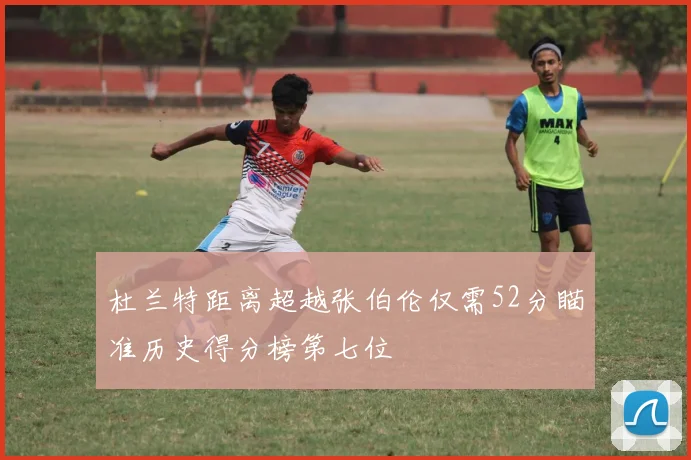 杜兰特距离超越张伯伦仅需52分瞄准历史得分榜第七位